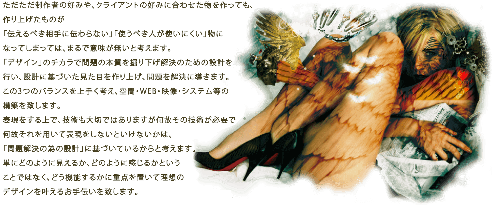 ただただ制作者の好みや、クライアントの好みに合わせた物を作っても、作り上げたものが「伝えるべき相手に伝わらない」「使うべき人が使いにくい」物になってしまっては、まるで意味が無いと考えます。「デザイン」のチカラで問題の本質を掘り下げ解決のための設計を行い、設計に基づいた見た目を作り上げ、問題を解決に導きます。この3つのバランスを上手く考え、空間・WEB・映像・システム等の構築を致します。表現をする上で、技術も大切ではありますが何故その技術が必要で何故それを用いて表現をしないといけないかは、「問題解決の為の設計」に基づいているからと考えます。単にどのように見えるか、どのように感じるかということではなく、どう機能するかに重点を置いて理想のデザインを叶えるお手伝いを致します。 